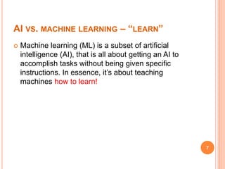 AI VS. MACHINE LEARNING – “LEARN”
 Machine learning (ML) is a subset of artificial
intelligence (AI), that is all about getting an AI to
accomplish tasks without being given specific
instructions. In essence, it’s about teaching
machines how to learn!
7
 