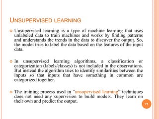 UNSUPERVISED LEARNING
 Unsupervised learning is a type of machine learning that uses
unlabeled data to train machines and works by finding patterns
and understands the trends in the data to discover the output. So,
the model tries to label the data based on the features of the input
data.
 In unsupervised learning algorithms, a classification or
categorization (labels/classes) is not included in the observations.
But instead the algorithm tries to identify similarities between the
inputs so that inputs that have something in common are
categorized together.
 The training process used in “unsupervised learning” techniques
does not need any supervision to build models. They learn on
their own and predict the output.
71
 