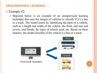 UNSUPERVISED LEARNING …
 Example #2:
 Depicted below is an example of an unsupervised learning
technique that uses the images of vehicles to classify if it’s a bus
or a truck. The model learns by identifying the parts of a vehicle,
such as a length and width of the vehicle, the front, and rear end
covers, roof hoods, the types of wheels used, etc. Based on these
features, the model classifies if the vehicle is a bus or a truck.
73
 