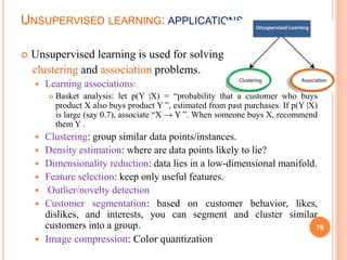 UNSUPERVISED LEARNING: APPLICATIONS
 Unsupervised learning is used for solving
clustering and association problems.
 Learning associations:
 Basket analysis: let p(Y |X) = “probability that a customer who buys
product X also buys product Y ”, estimated from past purchases. If p(Y |X)
is large (say 0.7), associate “X → Y ”. When someone buys X, recommend
them Y .
 Clustering: group similar data points/instances.
 Density estimation: where are data points likely to lie?
 Dimensionality reduction: data lies in a low-dimensional manifold.
 Feature selection: keep only useful features.
 Outlier/novelty detection
 Customer segmentation: based on customer behavior, likes,
dislikes, and interests, you can segment and cluster similar
customers into a group.
 Image compression: Color quantization
76
 