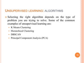 UNSUPERVISED LEARNING: ALGORITHMS
 Selecting the right algorithm depends on the type of
problem you are trying to solve. Some of the common
examples of unsupervised learning are:
 K Means Clustering
 Hierarchical Clustering
 DBSCAN
 Principal Component Analysis (PCA)
79
 