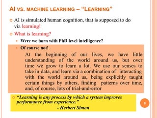 AI VS. MACHINE LEARNING – “LEARNING”
 AI is simulated human cognition, that is supposed to do
via learning!
 What is learning?
 Were we born with PhD level intelligence?
8
 Of course not!
At the beginning of our lives, we have little
understanding of the world around us, but over
time we grow to learn a lot. We use our senses to
take in data, and learn via a combination of interacting
with the world around us, being explicitly taught
certain things by others, finding patterns over time,
and, of course, lots of trial-and-error
 “Learning is any process by which a system improves
performance from experience.”
- Herbert Simon
 