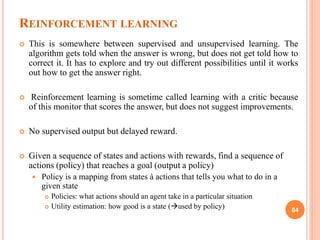 REINFORCEMENT LEARNING
 This is somewhere between supervised and unsupervised learning. The
algorithm gets told when the answer is wrong, but does not get told how to
correct it. It has to explore and try out different possibilities until it works
out how to get the answer right.
 Reinforcement learning is sometime called learning with a critic because
of this monitor that scores the answer, but does not suggest improvements.
 No supervised output but delayed reward.
 Given a sequence of states and actions with rewards, find a sequence of
actions (policy) that reaches a goal (output a policy)
 Policy is a mapping from states à actions that tells you what to do in a
given state
 Policies: what actions should an agent take in a particular situation
 Utility estimation: how good is a state (used by policy) 84
 