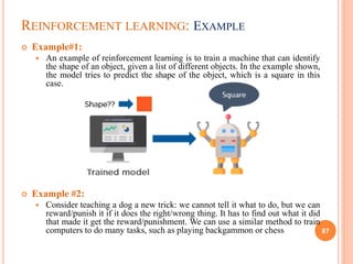 REINFORCEMENT LEARNING: EXAMPLE
 Example#1:
 An example of reinforcement learning is to train a machine that can identify
the shape of an object, given a list of different objects. In the example shown,
the model tries to predict the shape of the object, which is a square in this
case.
 Example #2:
 Consider teaching a dog a new trick: we cannot tell it what to do, but we can
reward/punish it if it does the right/wrong thing. It has to find out what it did
that made it get the reward/punishment. We can use a similar method to train
computers to do many tasks, such as playing backgammon or chess 87
 