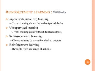 REINFORCEMENT LEARNING : SUMMARY
 Supervised (inductive) learning
– Given: training data + desired outputs (labels)
 Unsupervised learning
– Given: training data (without desired outputs)
 Semi-supervised learning
– Given: training data + a few desired outputs
 Reinforcement learning
– Rewards from sequence of actions
89
 