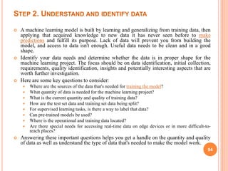 STEP 2. UNDERSTAND AND IDENTIFY DATA
 A machine learning model is built by learning and generalizing from training data, then
applying that acquired knowledge to new data it has never seen before to make
predictions and fulfill its purpose. Lack of data will prevent you from building the
model, and access to data isn't enough. Useful data needs to be clean and in a good
shape.
 Identify your data needs and determine whether the data is in proper shape for the
machine learning project. The focus should be on data identification, initial collection,
requirements, quality identification, insights and potentially interesting aspects that are
worth further investigation.
 Here are some key questions to consider:
 Where are the sources of the data that's needed for training the model?
 What quantity of data is needed for the machine learning project?
 What is the current quantity and quality of training data?
 How are the test set data and training set data being split?
 For supervised learning tasks, is there a way to label that data?
 Can pre-trained models be used?
 Where is the operational and training data located?
 Are there special needs for accessing real-time data on edge devices or in more difficult-to-
reach places?
 Answering these important questions helps you get a handle on the quantity and quality
of data as well as understand the type of data that's needed to make the model work.
94
 