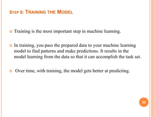STEP 6: TRAINING THE MODEL
 Training is the most important step in machine learning.
 In training, you pass the prepared data to your machine learning
model to find patterns and make predictions. It results in the
model learning from the data so that it can accomplish the task set.
 Over time, with training, the model gets better at predicting.
99
 