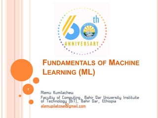 FUNDAMENTALS OF MACHINE
LEARNING (ML)
Alemu Kumilachew
Facultiy of Computing, Bahir Dar University Instituite
of Technology (BiT), Bahir Dar, Ethiopia
alemupilatose@gmail.com
1
 