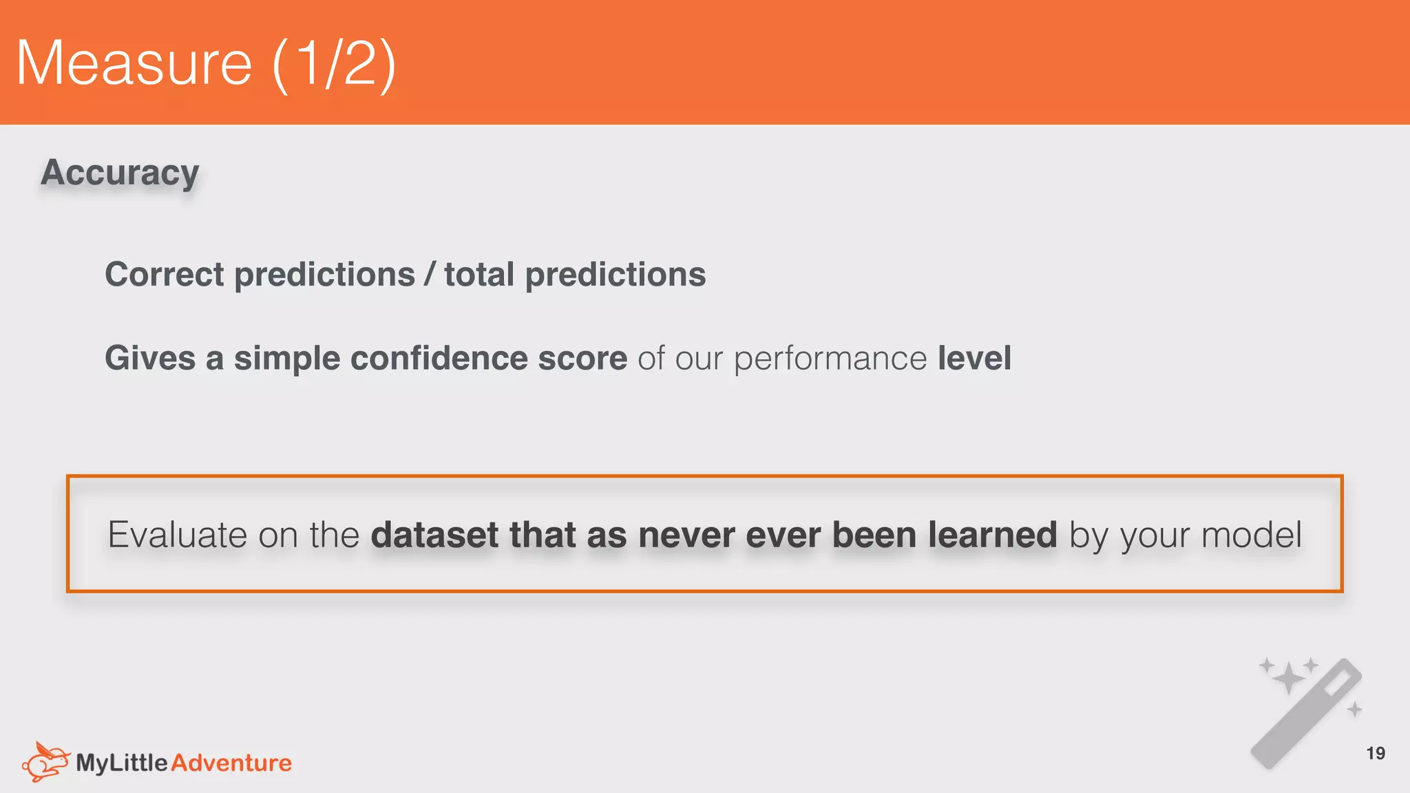 Measure (1/2)
Evaluate on the dataset that as never ever been learned by your model
19!
Accuracy
Correct predictions / total predictions
Gives a simple conﬁdence score of our performance level
 