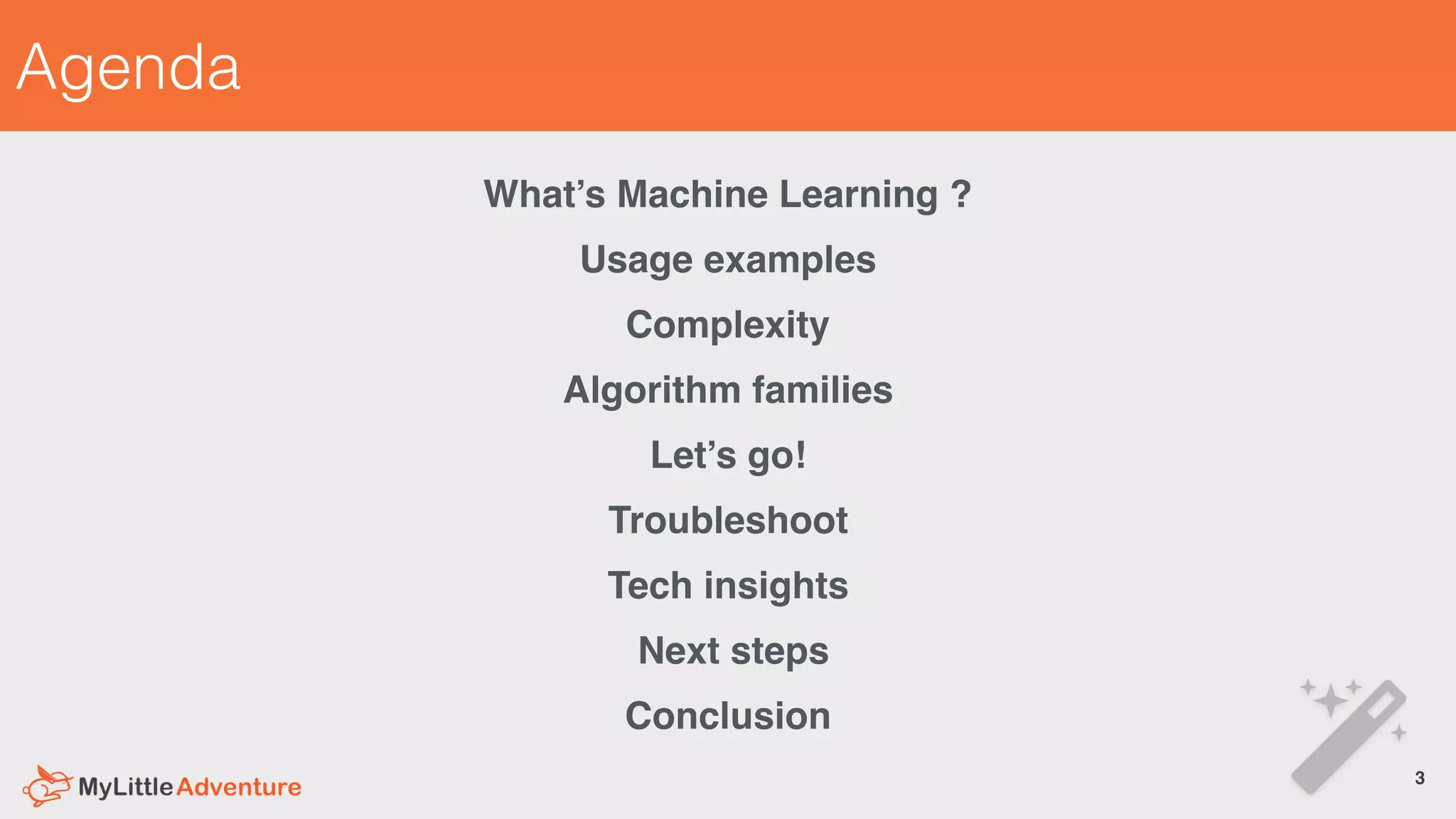 Agenda
What’s Machine Learning ?
Usage examples
Complexity
Algorithm families
Let’s go!
Troubleshoot
Tech insights
Next steps
Conclusion
3!
 
