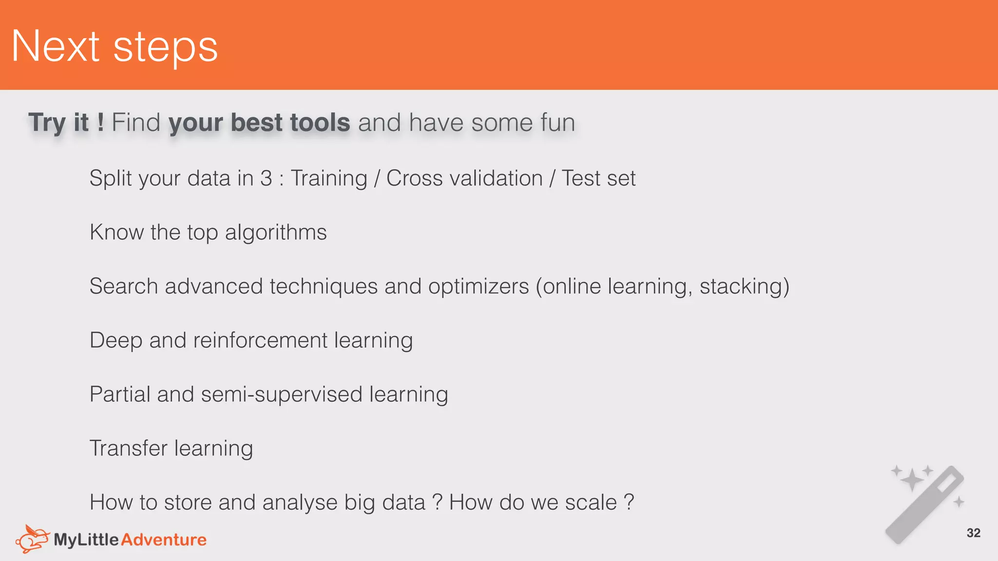 Next steps
Split your data in 3 : Training / Cross validation / Test set
Know the top algorithms
Search advanced techniques and optimizers (online learning, stacking)
Deep and reinforcement learning
Partial and semi-supervised learning
Transfer learning
How to store and analyse big data ? How do we scale ?
!32
Try it ! Find your best tools and have some fun
 