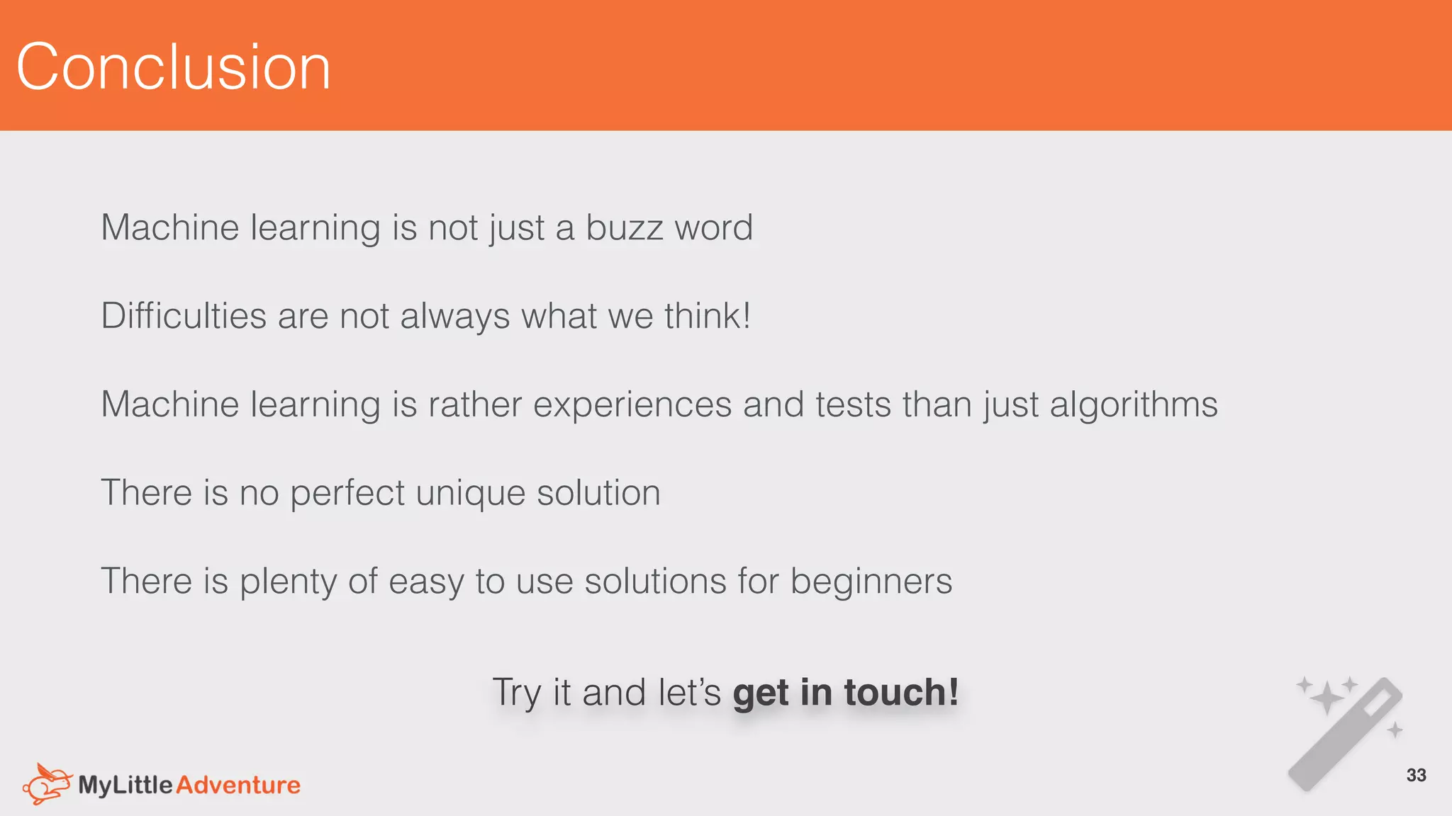 Conclusion
Try it and let’s get in touch!
Machine learning is not just a buzz word
Difﬁculties are not always what we think!
Machine learning is rather experiences and tests than just algorithms
There is no perfect unique solution
There is plenty of easy to use solutions for beginners
33!
 