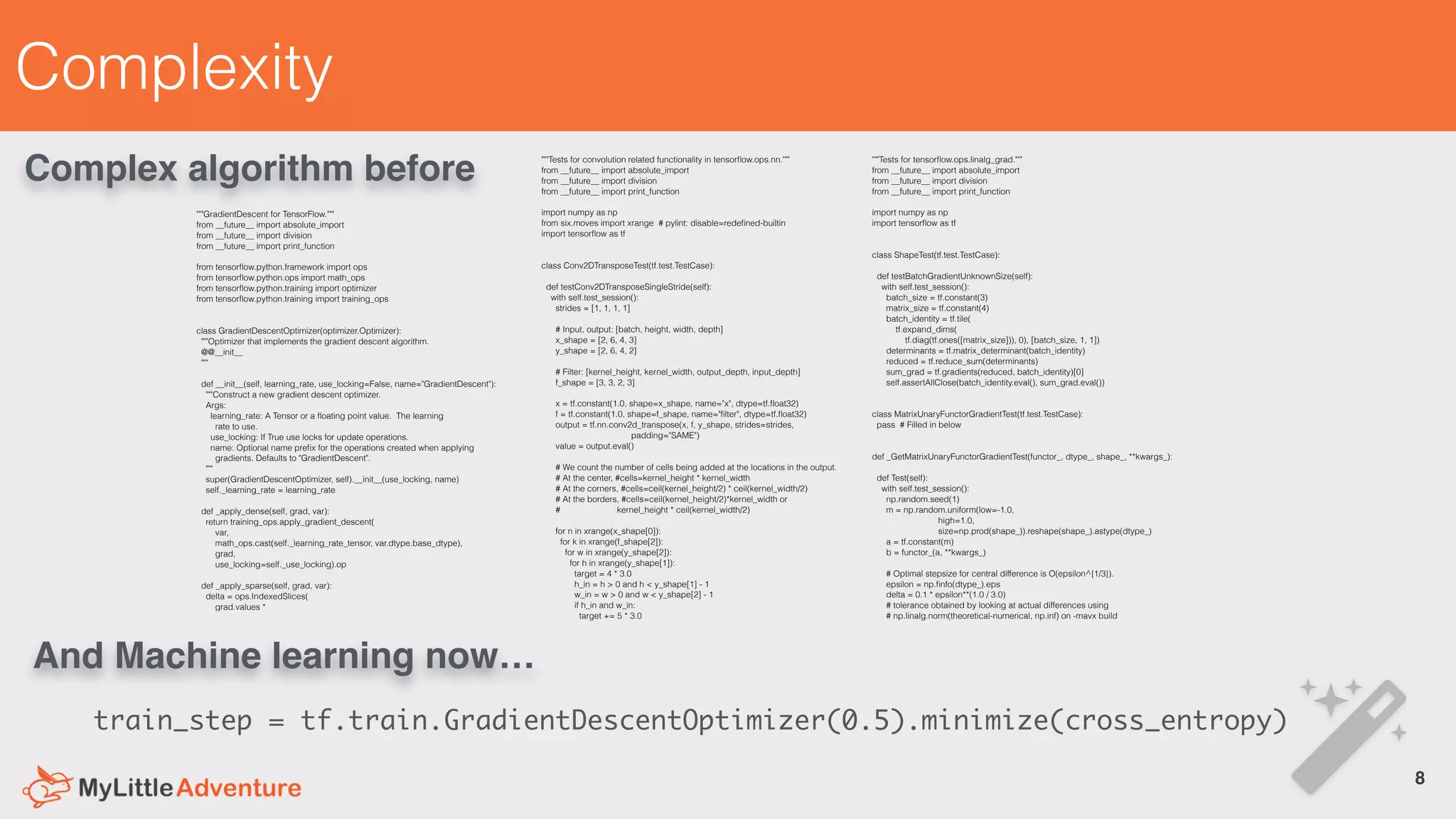 Complexity
8!
"""Tests for convolution related functionality in tensorﬂow.ops.nn."""
from __future__ import absolute_import
from __future__ import division
from __future__ import print_function
import numpy as np
from six.moves import xrange # pylint: disable=redeﬁned-builtin
import tensorﬂow as tf
class Conv2DTransposeTest(tf.test.TestCase):
def testConv2DTransposeSingleStride(self):
with self.test_session():
strides = [1, 1, 1, 1]
# Input, output: [batch, height, width, depth]
x_shape = [2, 6, 4, 3]
y_shape = [2, 6, 4, 2]
# Filter: [kernel_height, kernel_width, output_depth, input_depth]
f_shape = [3, 3, 2, 3]
x = tf.constant(1.0, shape=x_shape, name="x", dtype=tf.ﬂoat32)
f = tf.constant(1.0, shape=f_shape, name="ﬁlter", dtype=tf.ﬂoat32)
output = tf.nn.conv2d_transpose(x, f, y_shape, strides=strides,
padding="SAME")
value = output.eval()
# We count the number of cells being added at the locations in the output.
# At the center, #cells=kernel_height * kernel_width
# At the corners, #cells=ceil(kernel_height/2) * ceil(kernel_width/2)
# At the borders, #cells=ceil(kernel_height/2)*kernel_width or
# kernel_height * ceil(kernel_width/2)
for n in xrange(x_shape[0]):
for k in xrange(f_shape[2]):
for w in xrange(y_shape[2]):
for h in xrange(y_shape[1]):
target = 4 * 3.0
h_in = h > 0 and h < y_shape[1] - 1
w_in = w > 0 and w < y_shape[2] - 1
if h_in and w_in:
target += 5 * 3.0
"""GradientDescent for TensorFlow."""
from __future__ import absolute_import
from __future__ import division
from __future__ import print_function
from tensorﬂow.python.framework import ops
from tensorﬂow.python.ops import math_ops
from tensorﬂow.python.training import optimizer
from tensorﬂow.python.training import training_ops
class GradientDescentOptimizer(optimizer.Optimizer):
"""Optimizer that implements the gradient descent algorithm.
@@__init__
"""
def __init__(self, learning_rate, use_locking=False, name="GradientDescent"):
"""Construct a new gradient descent optimizer.
Args:
learning_rate: A Tensor or a ﬂoating point value. The learning
rate to use.
use_locking: If True use locks for update operations.
name: Optional name preﬁx for the operations created when applying
gradients. Defaults to "GradientDescent".
"""
super(GradientDescentOptimizer, self).__init__(use_locking, name)
self._learning_rate = learning_rate
def _apply_dense(self, grad, var):
return training_ops.apply_gradient_descent(
var,
math_ops.cast(self._learning_rate_tensor, var.dtype.base_dtype),
grad,
use_locking=self._use_locking).op
def _apply_sparse(self, grad, var):
delta = ops.IndexedSlices(
grad.values *
"""Tests for tensorﬂow.ops.linalg_grad."""
from __future__ import absolute_import
from __future__ import division
from __future__ import print_function
import numpy as np
import tensorﬂow as tf
class ShapeTest(tf.test.TestCase):
def testBatchGradientUnknownSize(self):
with self.test_session():
batch_size = tf.constant(3)
matrix_size = tf.constant(4)
batch_identity = tf.tile(
tf.expand_dims(
tf.diag(tf.ones([matrix_size])), 0), [batch_size, 1, 1])
determinants = tf.matrix_determinant(batch_identity)
reduced = tf.reduce_sum(determinants)
sum_grad = tf.gradients(reduced, batch_identity)[0]
self.assertAllClose(batch_identity.eval(), sum_grad.eval())
class MatrixUnaryFunctorGradientTest(tf.test.TestCase):
pass # Filled in below
def _GetMatrixUnaryFunctorGradientTest(functor_, dtype_, shape_, **kwargs_):
def Test(self):
with self.test_session():
np.random.seed(1)
m = np.random.uniform(low=-1.0,
high=1.0,
size=np.prod(shape_)).reshape(shape_).astype(dtype_)
a = tf.constant(m)
b = functor_(a, **kwargs_)
# Optimal stepsize for central difference is O(epsilon^{1/3}).
epsilon = np.ﬁnfo(dtype_).eps
delta = 0.1 * epsilon**(1.0 / 3.0)
# tolerance obtained by looking at actual differences using
# np.linalg.norm(theoretical-numerical, np.inf) on -mavx build
Complex algorithm before
train_step = tf.train.GradientDescentOptimizer(0.5).minimize(cross_entropy)
And Machine learning now…
 
