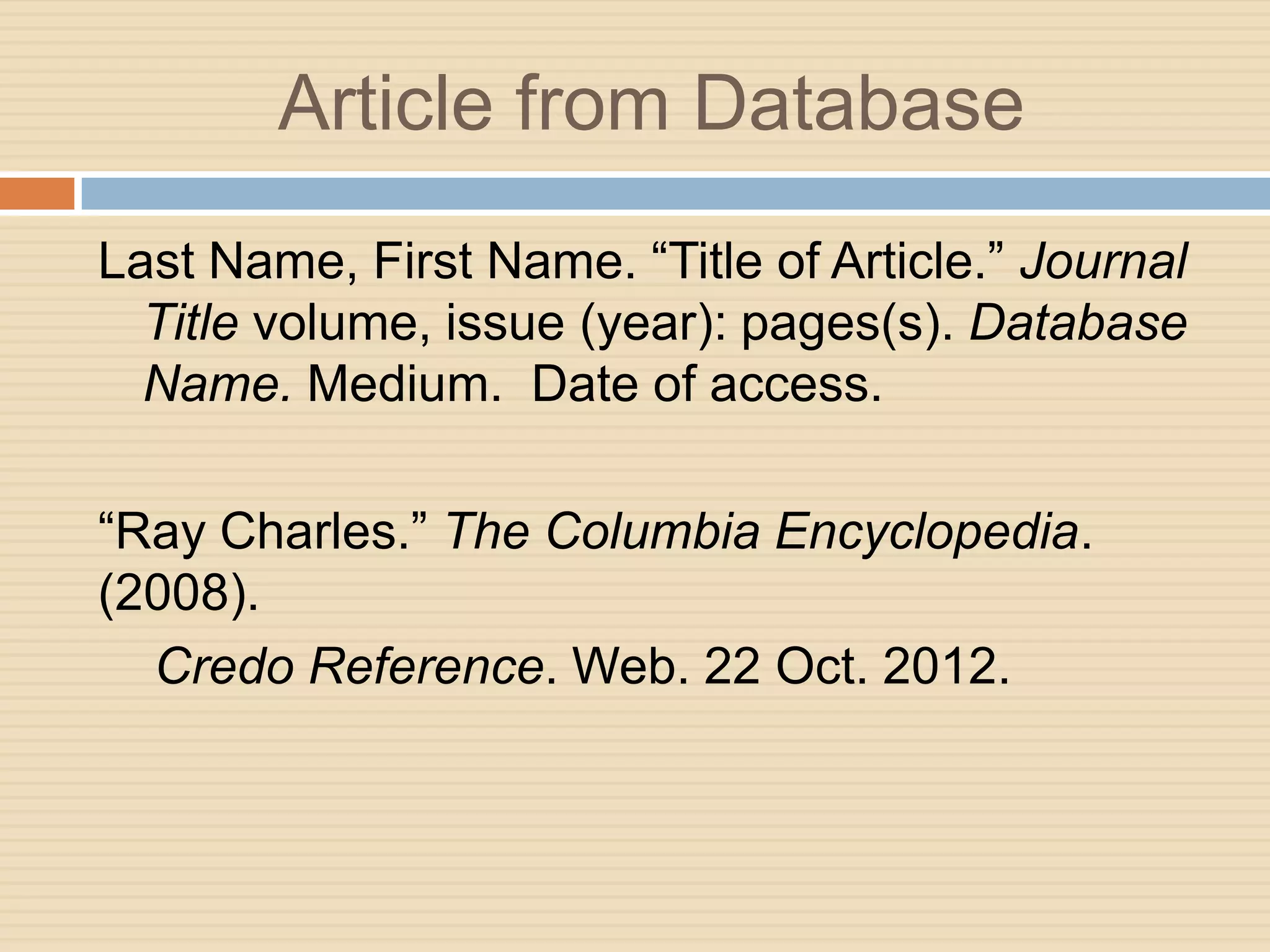 Article from Database
Last Name, First Name. “Title of Article.” Journal
  Title volume, issue (year): pages(s). Database
  Name. Medium. Date of access.

“Ray Charles.” The Columbia Encyclopedia.
(2008).
  Credo Reference. Web. 22 Oct. 2012.
 