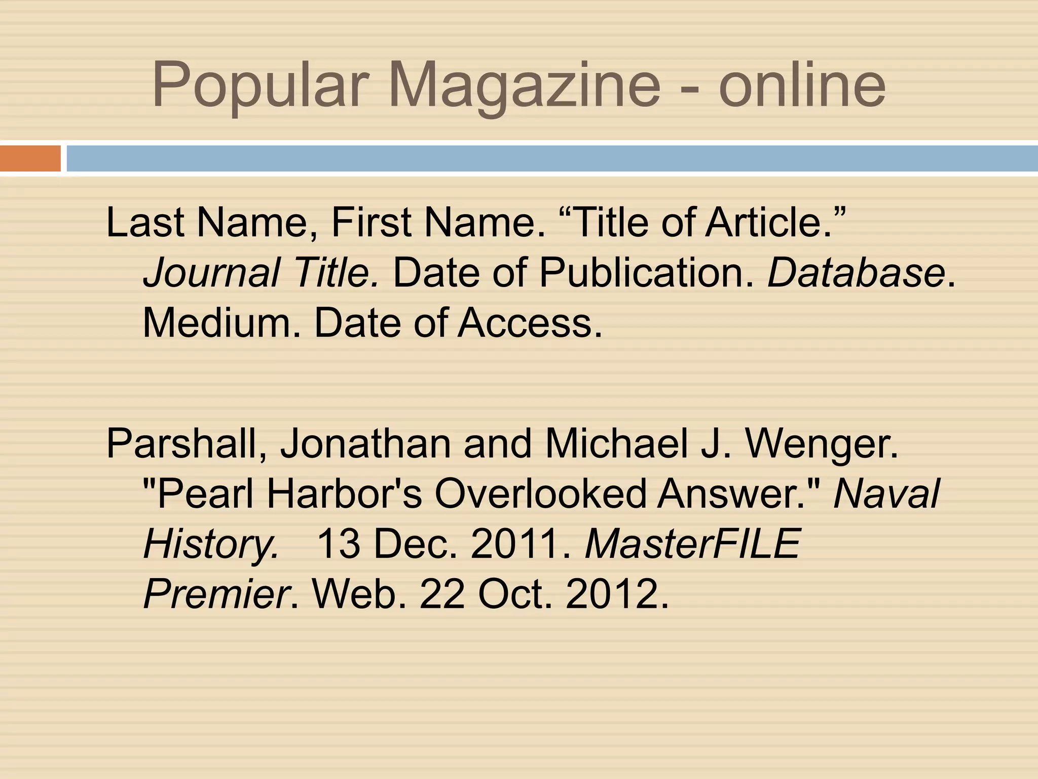 Popular Magazine - online

Last Name, First Name. “Title of Article.”
  Journal Title. Date of Publication. Database.
  Medium. Date of Access.

Parshall, Jonathan and Michael J. Wenger.
 "Pearl Harbor's Overlooked Answer." Naval
 History. 13 Dec. 2011. MasterFILE
 Premier. Web. 22 Oct. 2012.
 