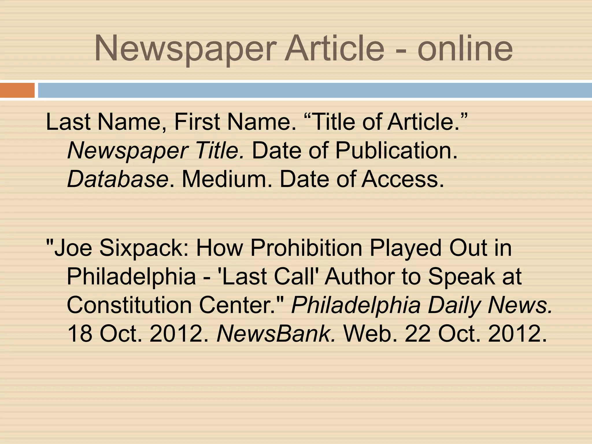 Newspaper Article - online
Last Name, First Name. “Title of Article.”
  Newspaper Title. Date of Publication.
  Database. Medium. Date of Access.

"Joe Sixpack: How Prohibition Played Out in
  Philadelphia - 'Last Call' Author to Speak at
  Constitution Center." Philadelphia Daily News.
  18 Oct. 2012. NewsBank. Web. 22 Oct. 2012.
 
