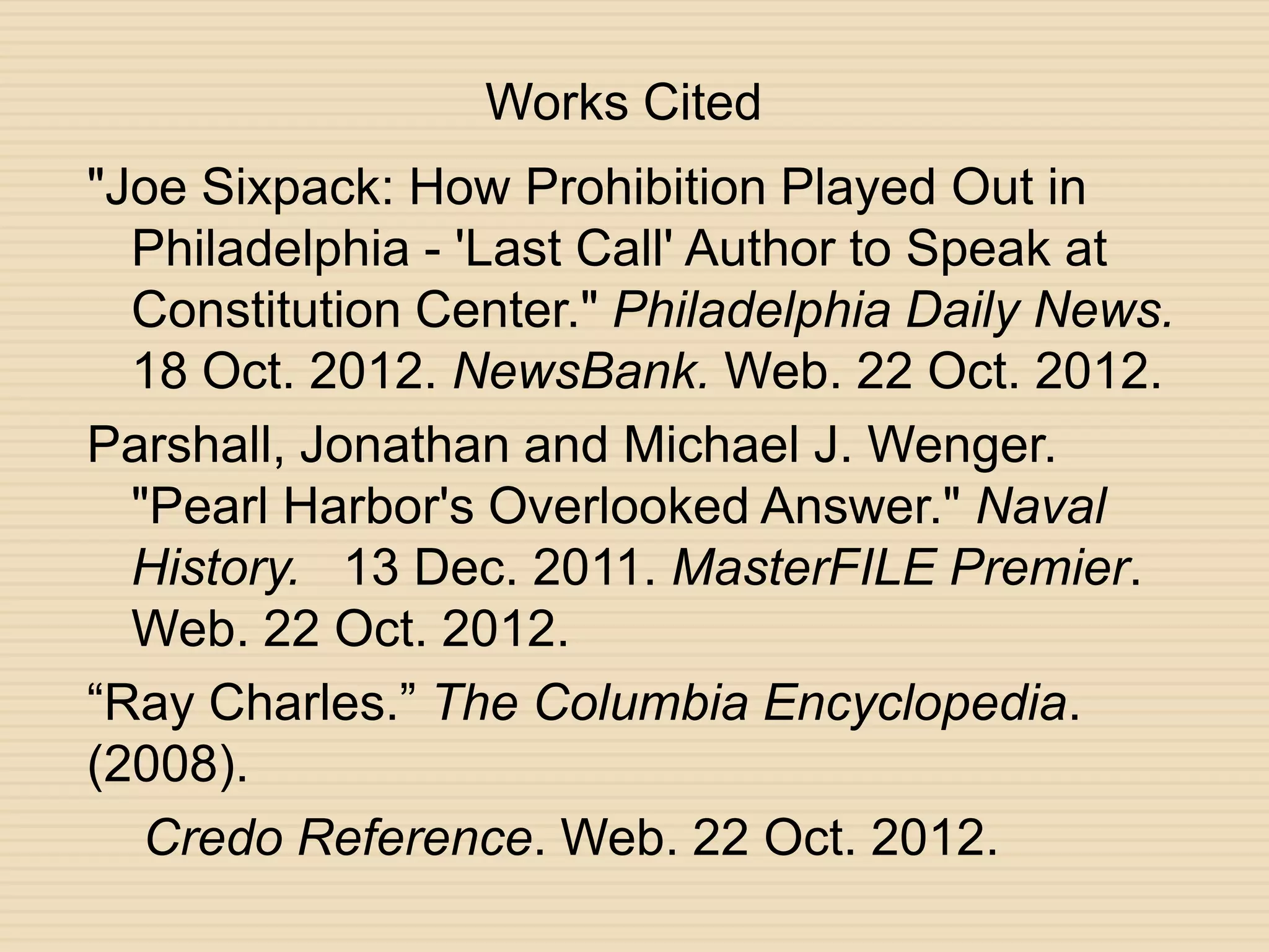 Works Cited
"Joe Sixpack: How Prohibition Played Out in
  Philadelphia - 'Last Call' Author to Speak at
  Constitution Center." Philadelphia Daily News.
  18 Oct. 2012. NewsBank. Web. 22 Oct. 2012.
Parshall, Jonathan and Michael J. Wenger.
  "Pearl Harbor's Overlooked Answer." Naval
  History. 13 Dec. 2011. MasterFILE Premier.
  Web. 22 Oct. 2012.
“Ray Charles.” The Columbia Encyclopedia.
(2008).
   Credo Reference. Web. 22 Oct. 2012.
 