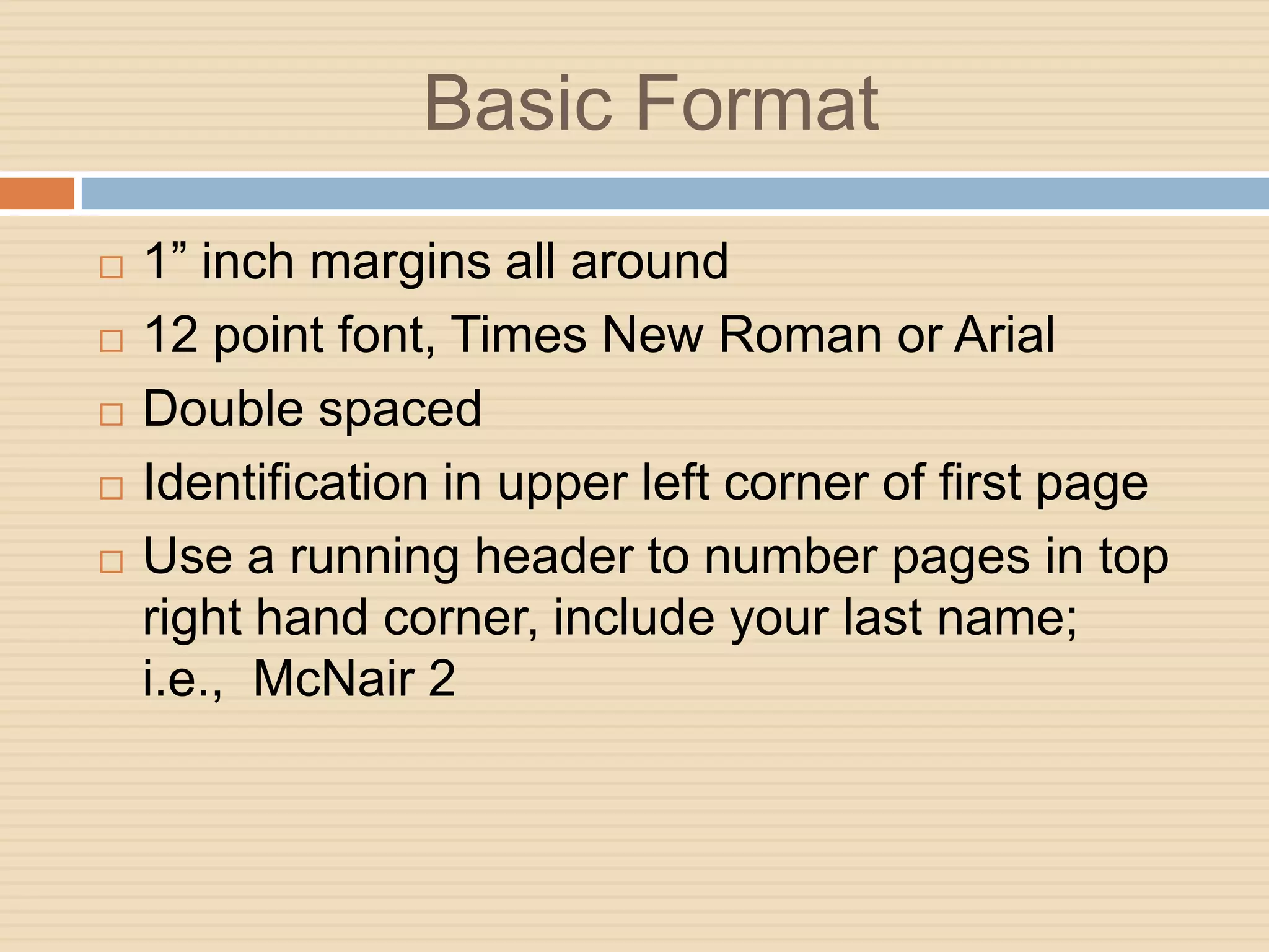 Basic Format
   1” inch margins all around
   12 point font, Times New Roman or Arial
   Double spaced
   Identification in upper left corner of first page
   Use a running header to number pages in top
    right hand corner, include your last name;
    i.e., McNair 2
 