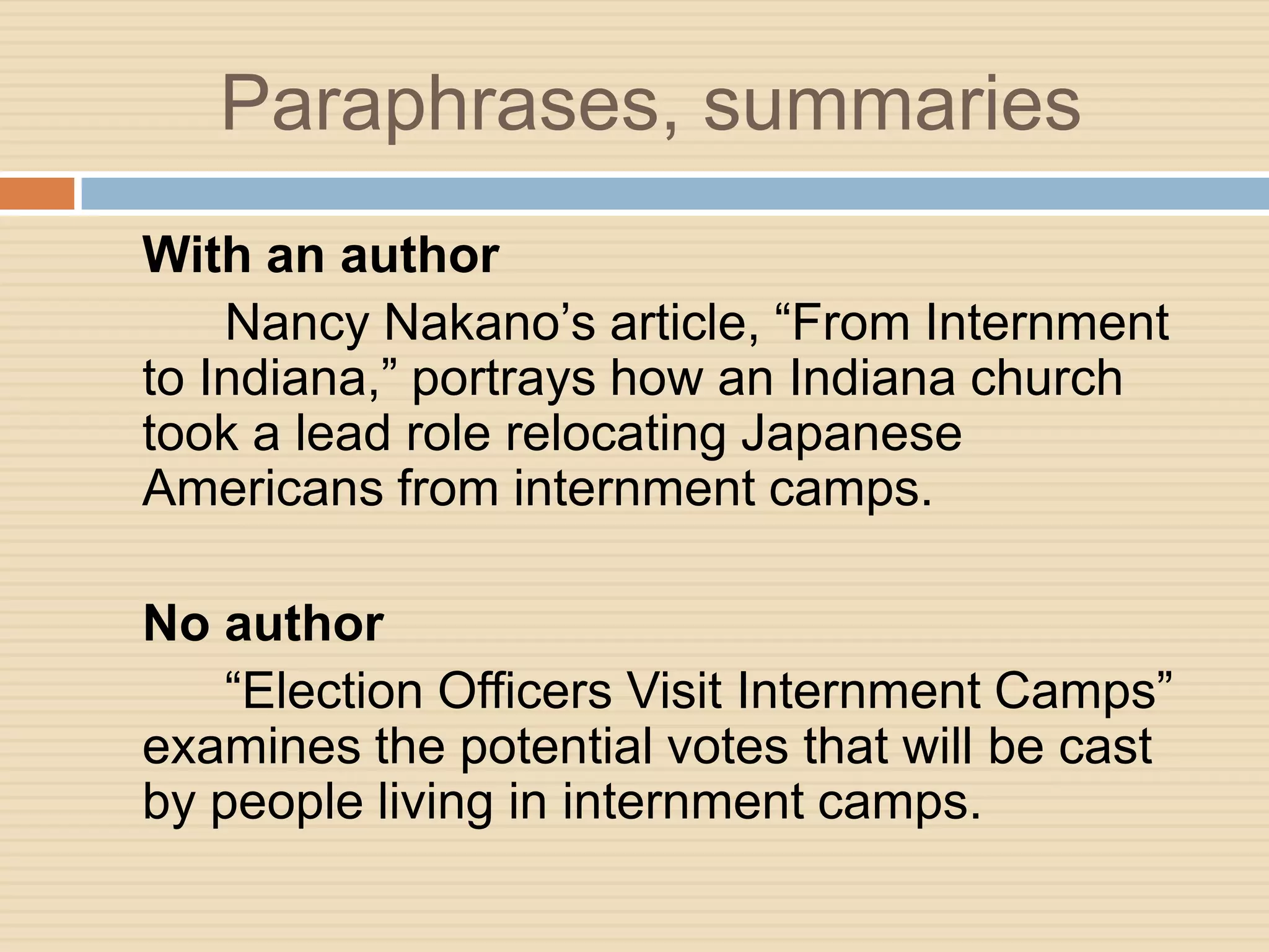 Paraphrases, summaries
With an author
    Nancy Nakano’s article, “From Internment
to Indiana,” portrays how an Indiana church
took a lead role relocating Japanese
Americans from internment camps.

No author
    “Election Officers Visit Internment Camps”
examines the potential votes that will be cast
by people living in internment camps.
 