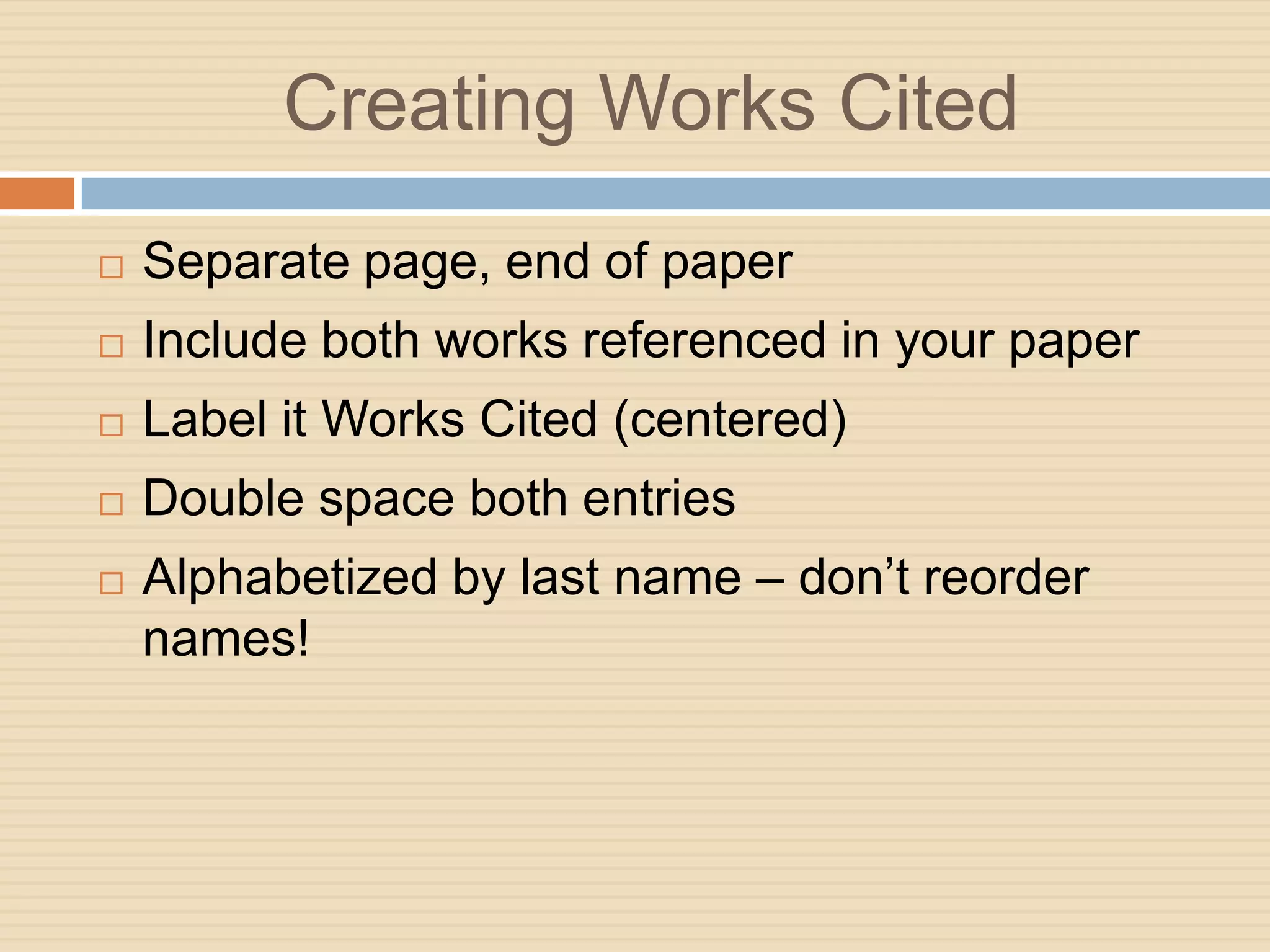 Creating Works Cited
   Separate page, end of paper
   Include both works referenced in your paper
   Label it Works Cited (centered)
   Double space both entries
   Alphabetized by last name – don’t reorder
    names!
 