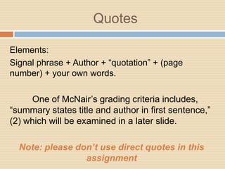 Quotes

Elements:
Signal phrase + Author + “quotation” + (page
number) + your own words.

     One of McNair’s grading criteria includes,
“summary states title and author in first sentence,”
(2) which will be examined in a later slide.

  Note: please don’t use direct quotes in this
                 assignment
 