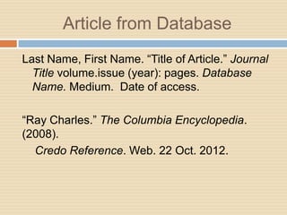 Article from Database
Last Name, First Name. “Title of Article.” Journal
  Title volume.issue (year): pages. Database
  Name. Medium. Date of access.

“Ray Charles.” The Columbia Encyclopedia.
(2008).
  Credo Reference. Web. 22 Oct. 2012.
 