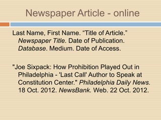 Newspaper Article - online
Last Name, First Name. “Title of Article.”
  Newspaper Title. Date of Publication.
  Database. Medium. Date of Access.

"Joe Sixpack: How Prohibition Played Out in
  Philadelphia - 'Last Call' Author to Speak at
  Constitution Center." Philadelphia Daily News.
  18 Oct. 2012. NewsBank. Web. 22 Oct. 2012.
 