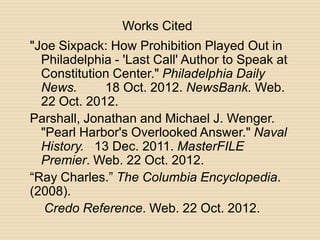 Works Cited
"Joe Sixpack: How Prohibition Played Out in
  Philadelphia - 'Last Call' Author to Speak at
  Constitution Center." Philadelphia Daily
  News.      18 Oct. 2012. NewsBank. Web.
  22 Oct. 2012.
Parshall, Jonathan and Michael J. Wenger.
  "Pearl Harbor's Overlooked Answer." Naval
  History. 13 Dec. 2011. MasterFILE
  Premier. Web. 22 Oct. 2012.
“Ray Charles.” The Columbia Encyclopedia.
(2008).
   Credo Reference. Web. 22 Oct. 2012.
 