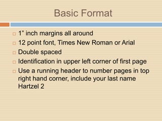 Basic Format
   1” inch margins all around
   12 point font, Times New Roman or Arial
   Double spaced
   Identification in upper left corner of first page
   Use a running header to number pages in top
    right hand corner, include your last name
    Hartzel 2
 