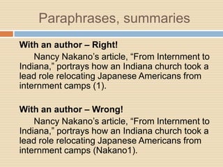 Paraphrases, summaries
With an author – Right!
    Nancy Nakano’s article, “From Internment to
Indiana,” portrays how an Indiana church took a
lead role relocating Japanese Americans from
internment camps (1).

With an author – Wrong!
    Nancy Nakano’s article, “From Internment to
Indiana,” portrays how an Indiana church took a
lead role relocating Japanese Americans from
internment camps (Nakano1).
 