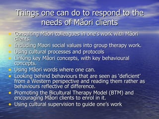 Things one can do to respond to the needs of Mãori clients <ul><li>Consulting Mãori colleagues in one’s work with Mãori cl...