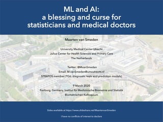 ML and AI:
a blessing and curse for
statisticians and medical doctors
Maarten van Smeden
University Medical Center Utrecht
Julius Center for Health Sciences and Primary Care
The Netherlands
Twitter: @MvanSmeden
Email: M.vanSmeden@umcutrecht.nl
STRATOS member (TG6: diagnostic tests and prediction models)
9 March 2020
Freiburg, Germany, Institut für Medizinische Biometrie und Statistik
Biometrischen Kolloquium
Sides available at https://www.slideshare.net/MaartenvanSmeden
I have no conflicts of interest to declare
 