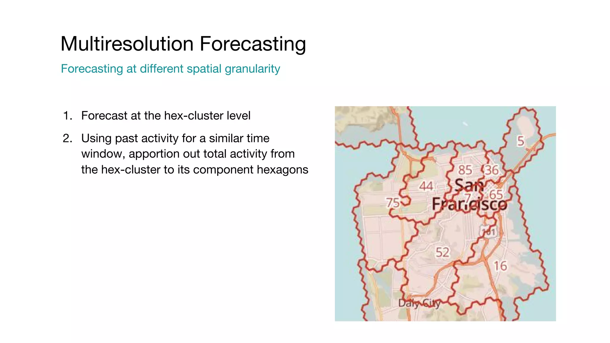 1. Forecast at the hex-cluster level 2. Using past activity for a similar time window, apportion out total activity from the hex-cluster to its component hexagons Multiresolution Forecasting Forecasting at different spatial granularity 