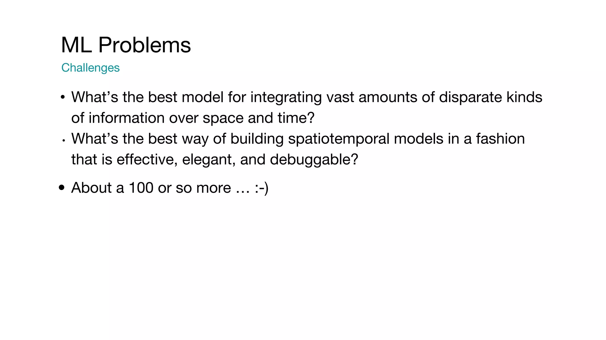 • What’s the best model for integrating vast amounts of disparate kinds of information over space and time? • What’s the best way of building spatiotemporal models in a fashion that is effective, elegant, and debuggable? • About a 100 or so more … :-) ML Problems Challenges 