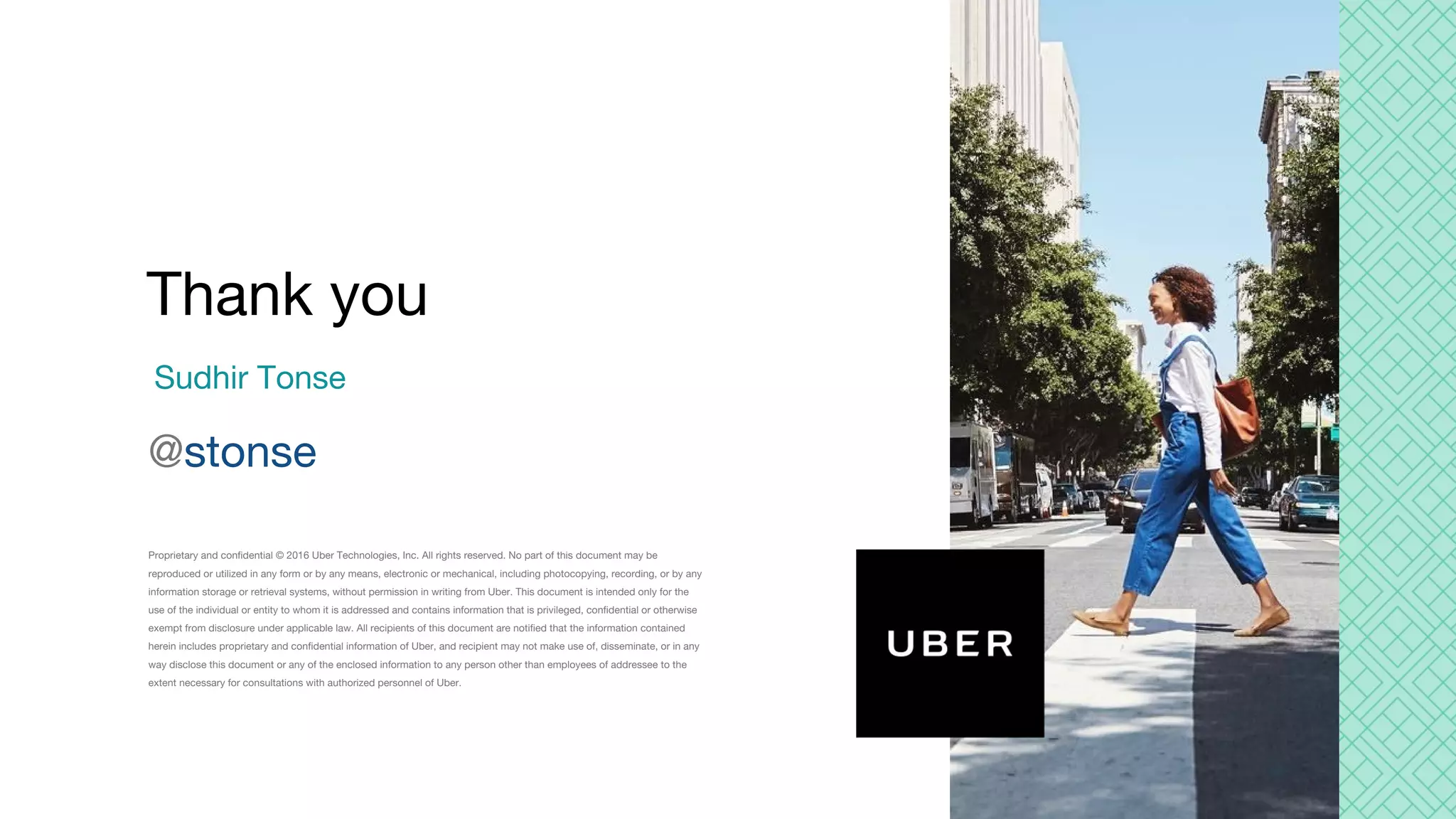 Proprietary and confidential © 2016 Uber Technologies, Inc. All rights reserved. No part of this document may be reproduced or utilized in any form or by any means, electronic or mechanical, including photocopying, recording, or by any information storage or retrieval systems, without permission in writing from Uber. This document is intended only for the use of the individual or entity to whom it is addressed and contains information that is privileged, confidential or otherwise exempt from disclosure under applicable law. All recipients of this document are notified that the information contained herein includes proprietary and confidential information of Uber, and recipient may not make use of, disseminate, or in any way disclose this document or any of the enclosed information to any person other than employees of addressee to the extent necessary for consultations with authorized personnel of Uber. Sudhir Tonse @stonse Thank you 