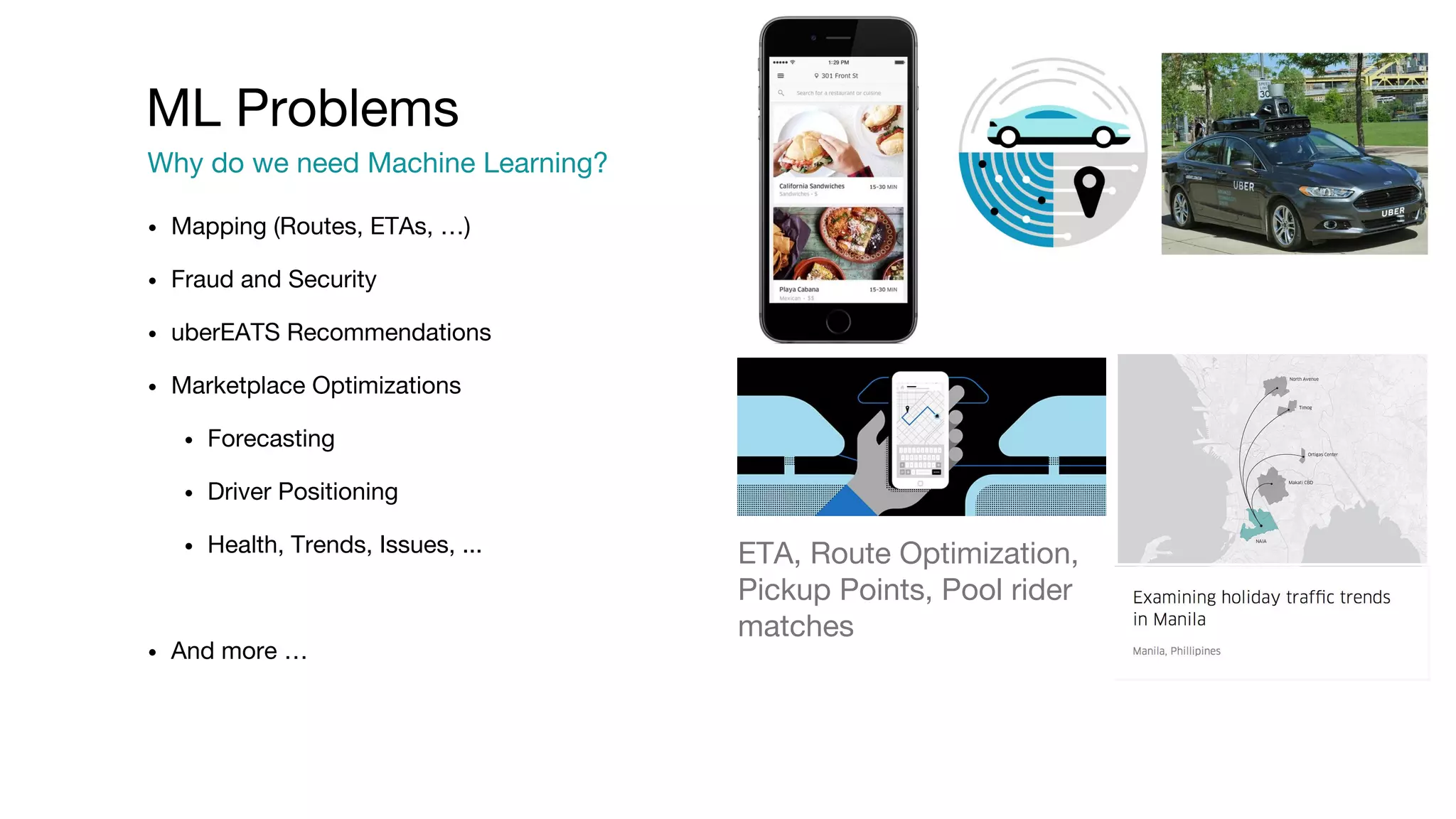 • Mapping (Routes, ETAs, …) • Fraud and Security • uberEATS Recommendations • Marketplace Optimizations • Forecasting • Driver Positioning • Health, Trends, Issues, ... • And more … ML Problems Why do we need Machine Learning? ETA, Route Optimization, Pickup Points, Pool rider matches 