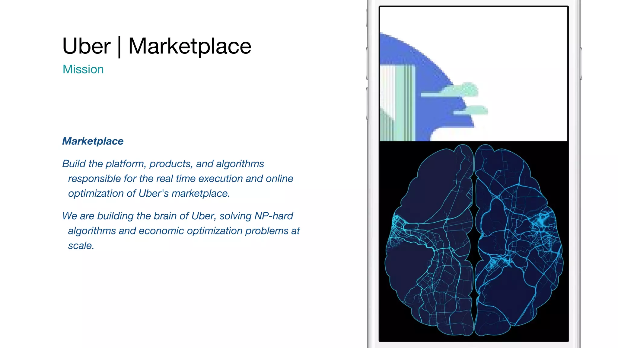 Marketplace Build the platform, products, and algorithms responsible for the real time execution and online optimization of Uber's marketplace. We are building the brain of Uber, solving NP-hard algorithms and economic optimization problems at scale. Uber | Marketplace Mission 