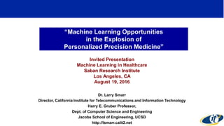 “Machine Learning Opportunities
in the Explosion of
Personalized Precision Medicine”
Invited Presentation
Machine Learning in Healthcare
Saban Research Institute
Los Angeles, CA
August 19, 2016
Dr. Larry Smarr
Director, California Institute for Telecommunications and Information Technology
Harry E. Gruber Professor,
Dept. of Computer Science and Engineering
Jacobs School of Engineering, UCSD
http://lsmarr.calit2.net
1
 