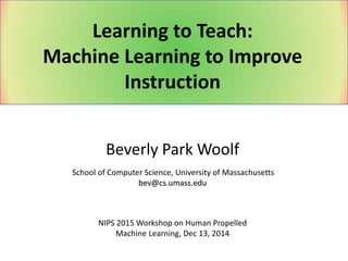 Beverly Park Woolf
School of Computer Science, University of Massachusetts
bev@cs.umass.edu
Learning to Teach:
Machine Learning to Improve
Instruction
NIPS 2015 Workshop on Human Propelled
Machine Learning, Dec 13, 2014
 