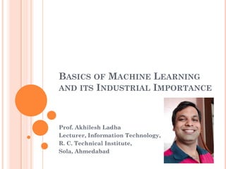 BASICS OF MACHINE LEARNING
AND ITS INDUSTRIAL IMPORTANCE
Prof. Akhilesh Ladha
Lecturer, Information Technology,
R. C. Technical Institute,
Sola, Ahmedabad
 
