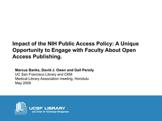 Impact of the NIH Public Access Policy: A Unique Opportunity to Engage with Faculty About Open Access Publishing. Marcus Banks, David J. Owen and Gail Persily UC San Francisco Library and CKM Medical Library Association meeting, Honolulu May 2009 