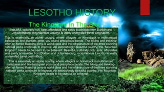 LESOTHO HISTORY
The Kingdom In The Sky
Beautiful, culturally rich, safe, affordable and easily accessible from Durban and
Johannesburg, mountainous Lesotho is vastly underrated travel destination.
This is essentially an alpine country, where villagers on horseback in multicolored
balaclavas and blankets greet you round precipitous bends. The hiking and trekking-
often on famed Basotho pony-is world class and the infrastructure of the three stunning
national parks continues to improve. An astonishingly beautiful country, this ‘Mountain
Kingdom’ needs to be seen to be believed. Beautiful, culturally rich, safe, affordable
and easily accessible from Durban and Johannesburg, mountainous Lesotho is vastly
underrated travel destination.
This is essentially an alpine country, where villagers on horseback in multicolored
balaclavas and blankets greet you round precipitous bends. The hiking and trekking-
often on famed Basotho pony-is world class and the infrastructure of the three stunning
national parks continues to improve. An astonishingly beautiful country, this ‘Mountain
Kingdom’ needs to be seen to be believed.
 