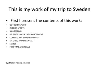 Thisis my work of my triptoSweden First I presentthecontents of thiswork: OUTDOOR SPORTS INDOOR SPORTS SIGHTSEEING RELATIONS WITH THE ENVIRONMENT CULTURE . Forexample: DANCES MEETING AND FAREWELL FAMILY FREE TIME AND RELAX By: MelaniPalacio Jiménez  