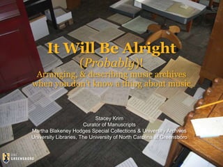 It Will Be Alright
(Probably)!
Arranging, & describing music archives
when you don’t know a thing about music
Stacey Krim
Curator of Manuscripts
Martha Blakeney Hodges Special Collections & University Archives
University Libraries, The University of North Carolina at Greensboro
 