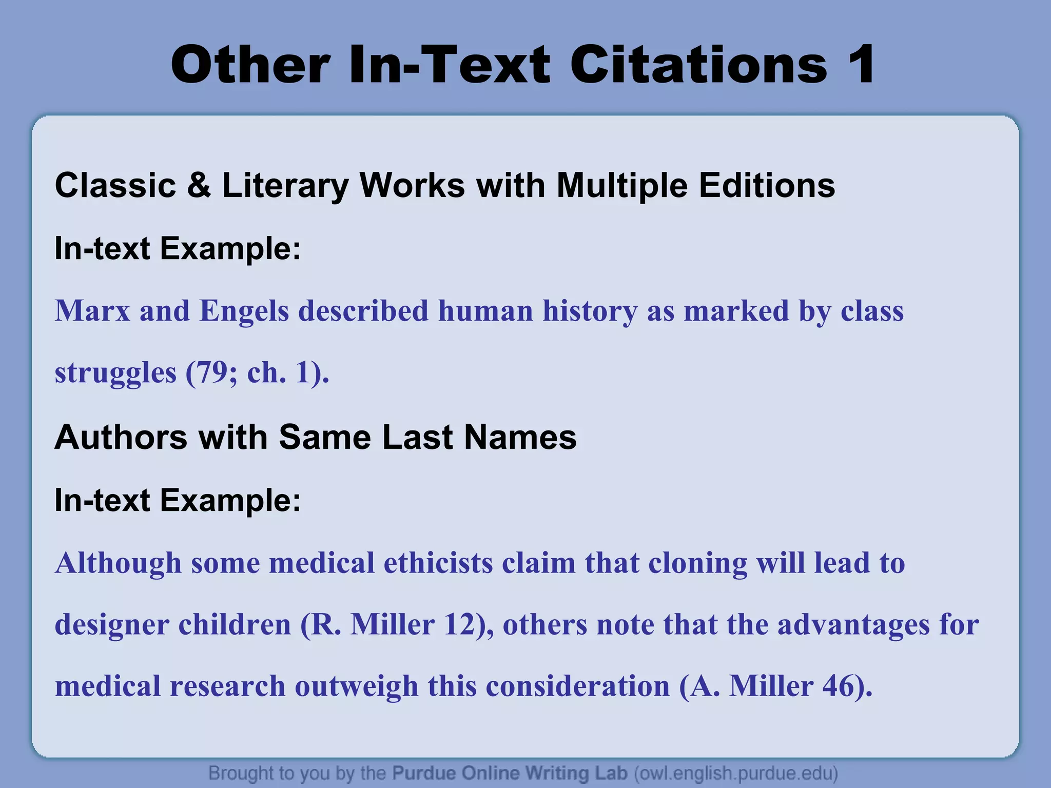 Other In-Text Citations 1
Classic & Literary Works with Multiple Editions
In-text Example:
Marx and Engels described human history as marked by class
struggles (79; ch. 1).

Authors with Same Last Names
In-text Example:
Although some medical ethicists claim that cloning will lead to
designer children (R. Miller 12), others note that the advantages for
medical research outweigh this consideration (A. Miller 46).

 
