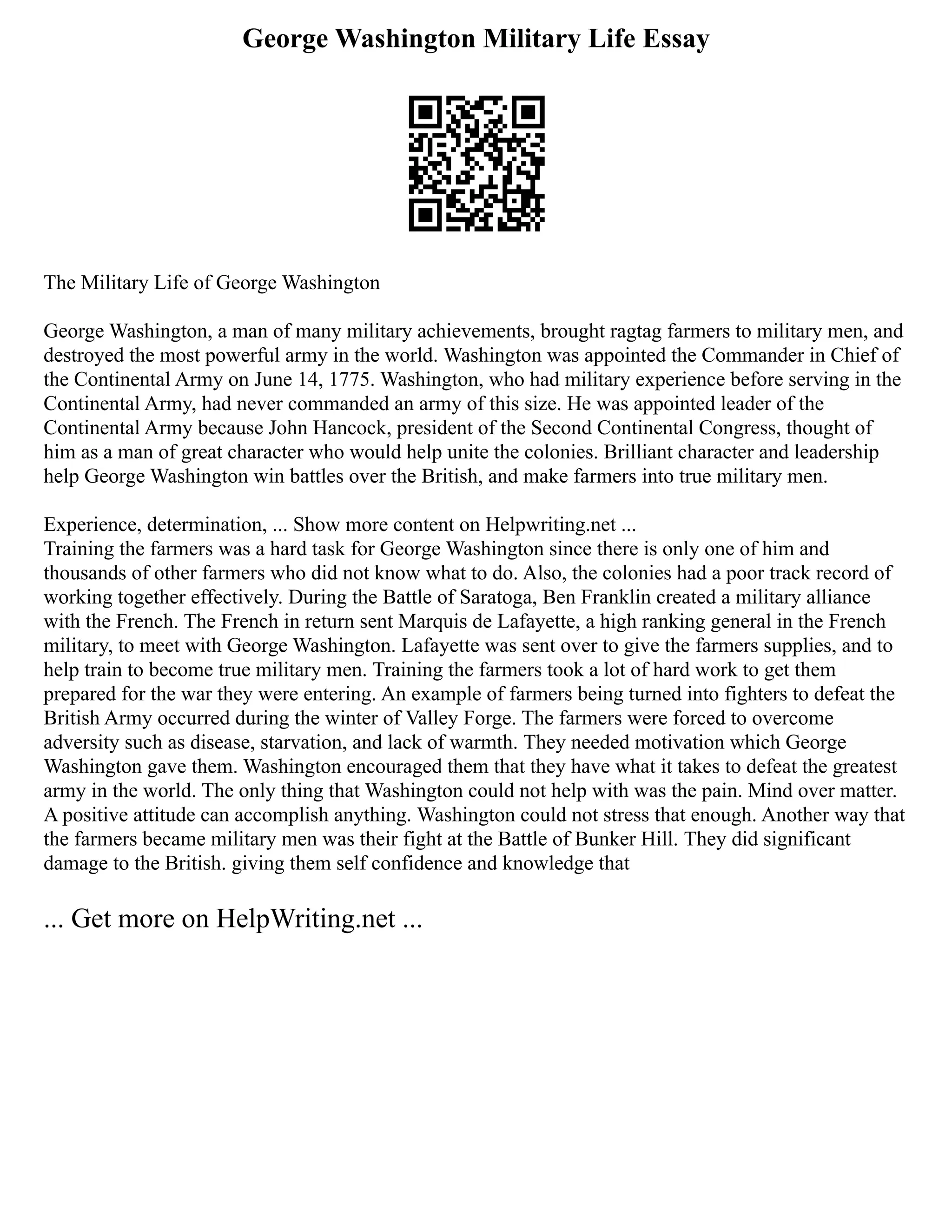 George Washington Military Life Essay
The Military Life of George Washington
George Washington, a man of many military achievements, brought ragtag farmers to military men, and
destroyed the most powerful army in the world. Washington was appointed the Commander in Chief of
the Continental Army on June 14, 1775. Washington, who had military experience before serving in the
Continental Army, had never commanded an army of this size. He was appointed leader of the
Continental Army because John Hancock, president of the Second Continental Congress, thought of
him as a man of great character who would help unite the colonies. Brilliant character and leadership
help George Washington win battles over the British, and make farmers into true military men.
Experience, determination, ... Show more content on Helpwriting.net ...
Training the farmers was a hard task for George Washington since there is only one of him and
thousands of other farmers who did not know what to do. Also, the colonies had a poor track record of
working together effectively. During the Battle of Saratoga, Ben Franklin created a military alliance
with the French. The French in return sent Marquis de Lafayette, a high ranking general in the French
military, to meet with George Washington. Lafayette was sent over to give the farmers supplies, and to
help train to become true military men. Training the farmers took a lot of hard work to get them
prepared for the war they were entering. An example of farmers being turned into fighters to defeat the
British Army occurred during the winter of Valley Forge. The farmers were forced to overcome
adversity such as disease, starvation, and lack of warmth. They needed motivation which George
Washington gave them. Washington encouraged them that they have what it takes to defeat the greatest
army in the world. The only thing that Washington could not help with was the pain. Mind over matter.
A positive attitude can accomplish anything. Washington could not stress that enough. Another way that
the farmers became military men was their fight at the Battle of Bunker Hill. They did significant
damage to the British. giving them self confidence and knowledge that
... Get more on HelpWriting.net ...
 