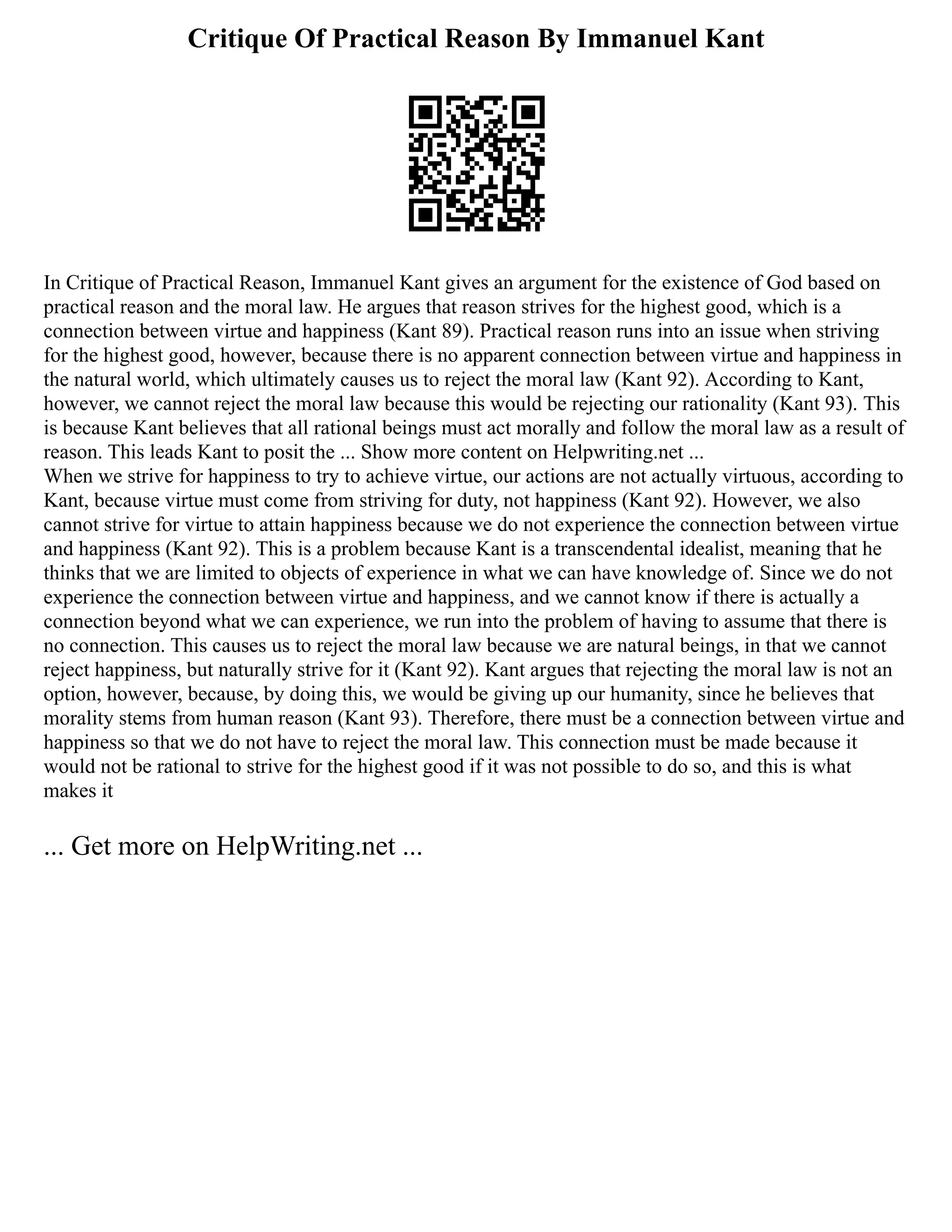 Critique Of Practical Reason By Immanuel Kant
In Critique of Practical Reason, Immanuel Kant gives an argument for the existence of God based on
practical reason and the moral law. He argues that reason strives for the highest good, which is a
connection between virtue and happiness (Kant 89). Practical reason runs into an issue when striving
for the highest good, however, because there is no apparent connection between virtue and happiness in
the natural world, which ultimately causes us to reject the moral law (Kant 92). According to Kant,
however, we cannot reject the moral law because this would be rejecting our rationality (Kant 93). This
is because Kant believes that all rational beings must act morally and follow the moral law as a result of
reason. This leads Kant to posit the ... Show more content on Helpwriting.net ...
When we strive for happiness to try to achieve virtue, our actions are not actually virtuous, according to
Kant, because virtue must come from striving for duty, not happiness (Kant 92). However, we also
cannot strive for virtue to attain happiness because we do not experience the connection between virtue
and happiness (Kant 92). This is a problem because Kant is a transcendental idealist, meaning that he
thinks that we are limited to objects of experience in what we can have knowledge of. Since we do not
experience the connection between virtue and happiness, and we cannot know if there is actually a
connection beyond what we can experience, we run into the problem of having to assume that there is
no connection. This causes us to reject the moral law because we are natural beings, in that we cannot
reject happiness, but naturally strive for it (Kant 92). Kant argues that rejecting the moral law is not an
option, however, because, by doing this, we would be giving up our humanity, since he believes that
morality stems from human reason (Kant 93). Therefore, there must be a connection between virtue and
happiness so that we do not have to reject the moral law. This connection must be made because it
would not be rational to strive for the highest good if it was not possible to do so, and this is what
makes it
... Get more on HelpWriting.net ...
 