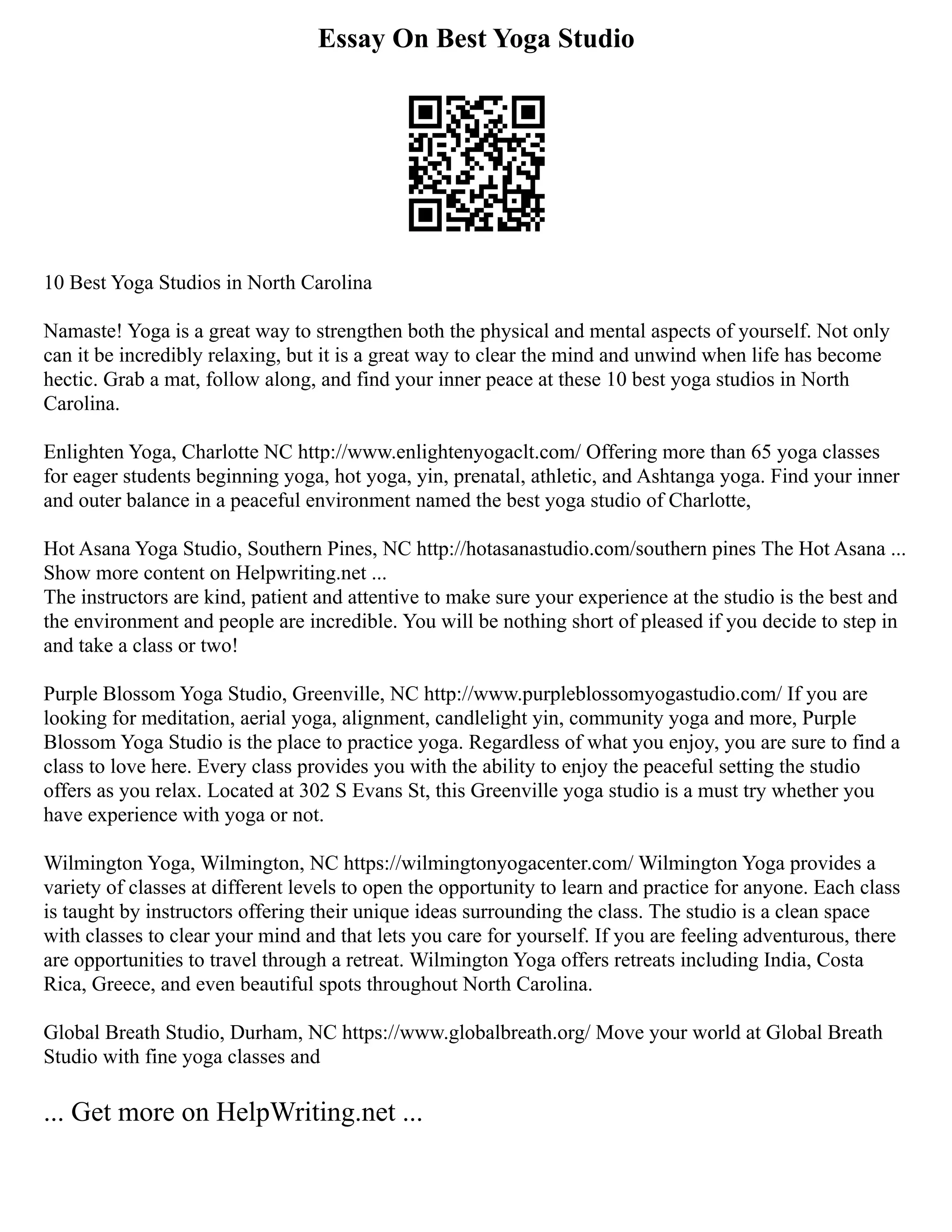 Essay On Best Yoga Studio
10 Best Yoga Studios in North Carolina
Namaste! Yoga is a great way to strengthen both the physical and mental aspects of yourself. Not only
can it be incredibly relaxing, but it is a great way to clear the mind and unwind when life has become
hectic. Grab a mat, follow along, and find your inner peace at these 10 best yoga studios in North
Carolina.
Enlighten Yoga, Charlotte NC http://www.enlightenyogaclt.com/ Offering more than 65 yoga classes
for eager students beginning yoga, hot yoga, yin, prenatal, athletic, and Ashtanga yoga. Find your inner
and outer balance in a peaceful environment named the best yoga studio of Charlotte,
Hot Asana Yoga Studio, Southern Pines, NC http://hotasanastudio.com/southern pines The Hot Asana ...
Show more content on Helpwriting.net ...
The instructors are kind, patient and attentive to make sure your experience at the studio is the best and
the environment and people are incredible. You will be nothing short of pleased if you decide to step in
and take a class or two!
Purple Blossom Yoga Studio, Greenville, NC http://www.purpleblossomyogastudio.com/ If you are
looking for meditation, aerial yoga, alignment, candlelight yin, community yoga and more, Purple
Blossom Yoga Studio is the place to practice yoga. Regardless of what you enjoy, you are sure to find a
class to love here. Every class provides you with the ability to enjoy the peaceful setting the studio
offers as you relax. Located at 302 S Evans St, this Greenville yoga studio is a must try whether you
have experience with yoga or not.
Wilmington Yoga, Wilmington, NC https://wilmingtonyogacenter.com/ Wilmington Yoga provides a
variety of classes at different levels to open the opportunity to learn and practice for anyone. Each class
is taught by instructors offering their unique ideas surrounding the class. The studio is a clean space
with classes to clear your mind and that lets you care for yourself. If you are feeling adventurous, there
are opportunities to travel through a retreat. Wilmington Yoga offers retreats including India, Costa
Rica, Greece, and even beautiful spots throughout North Carolina.
Global Breath Studio, Durham, NC https://www.globalbreath.org/ Move your world at Global Breath
Studio with fine yoga classes and
... Get more on HelpWriting.net ...
 