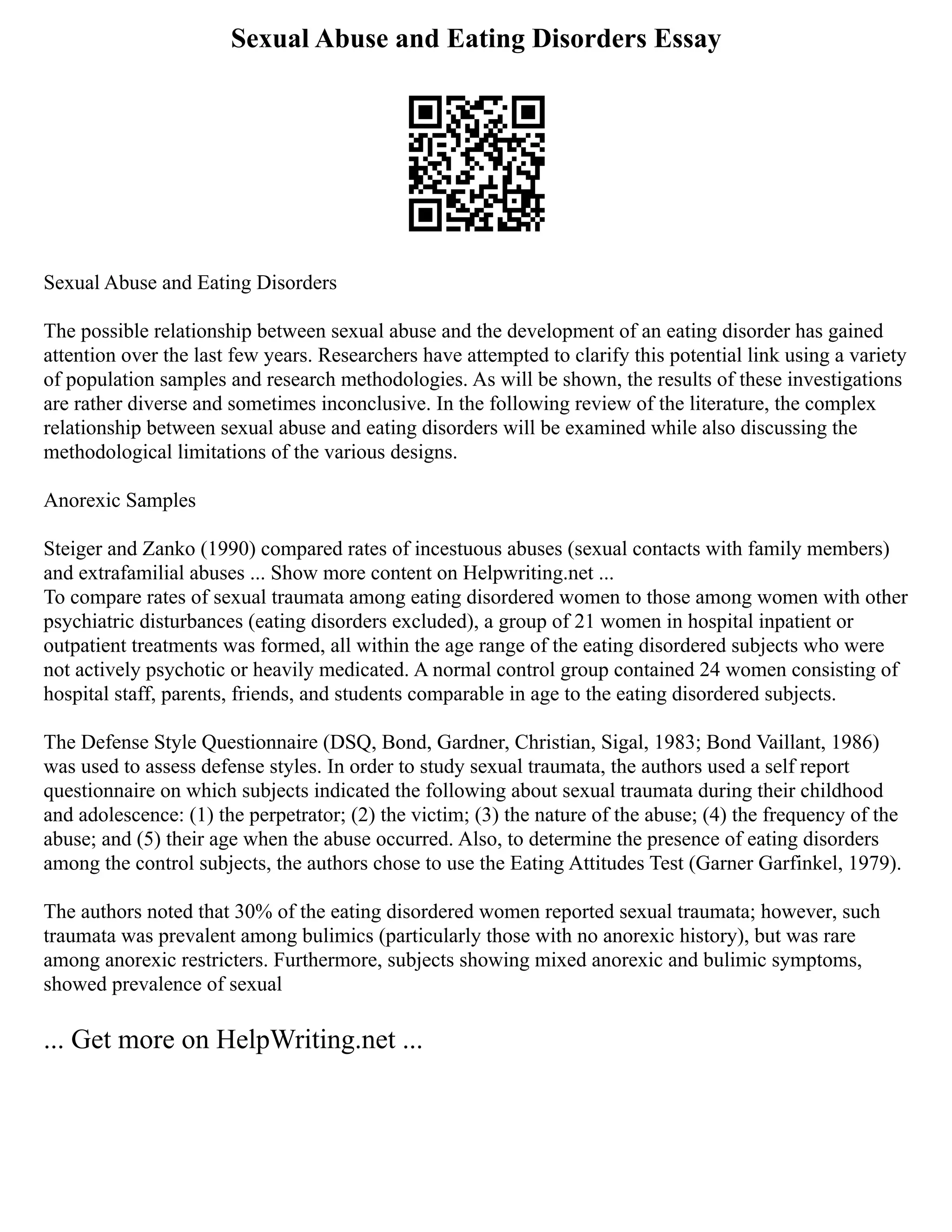 Sexual Abuse and Eating Disorders Essay
Sexual Abuse and Eating Disorders
The possible relationship between sexual abuse and the development of an eating disorder has gained
attention over the last few years. Researchers have attempted to clarify this potential link using a variety
of population samples and research methodologies. As will be shown, the results of these investigations
are rather diverse and sometimes inconclusive. In the following review of the literature, the complex
relationship between sexual abuse and eating disorders will be examined while also discussing the
methodological limitations of the various designs.
Anorexic Samples
Steiger and Zanko (1990) compared rates of incestuous abuses (sexual contacts with family members)
and extrafamilial abuses ... Show more content on Helpwriting.net ...
To compare rates of sexual traumata among eating disordered women to those among women with other
psychiatric disturbances (eating disorders excluded), a group of 21 women in hospital inpatient or
outpatient treatments was formed, all within the age range of the eating disordered subjects who were
not actively psychotic or heavily medicated. A normal control group contained 24 women consisting of
hospital staff, parents, friends, and students comparable in age to the eating disordered subjects.
The Defense Style Questionnaire (DSQ, Bond, Gardner, Christian, Sigal, 1983; Bond Vaillant, 1986)
was used to assess defense styles. In order to study sexual traumata, the authors used a self report
questionnaire on which subjects indicated the following about sexual traumata during their childhood
and adolescence: (1) the perpetrator; (2) the victim; (3) the nature of the abuse; (4) the frequency of the
abuse; and (5) their age when the abuse occurred. Also, to determine the presence of eating disorders
among the control subjects, the authors chose to use the Eating Attitudes Test (Garner Garfinkel, 1979).
The authors noted that 30% of the eating disordered women reported sexual traumata; however, such
traumata was prevalent among bulimics (particularly those with no anorexic history), but was rare
among anorexic restricters. Furthermore, subjects showing mixed anorexic and bulimic symptoms,
showed prevalence of sexual
... Get more on HelpWriting.net ...
 