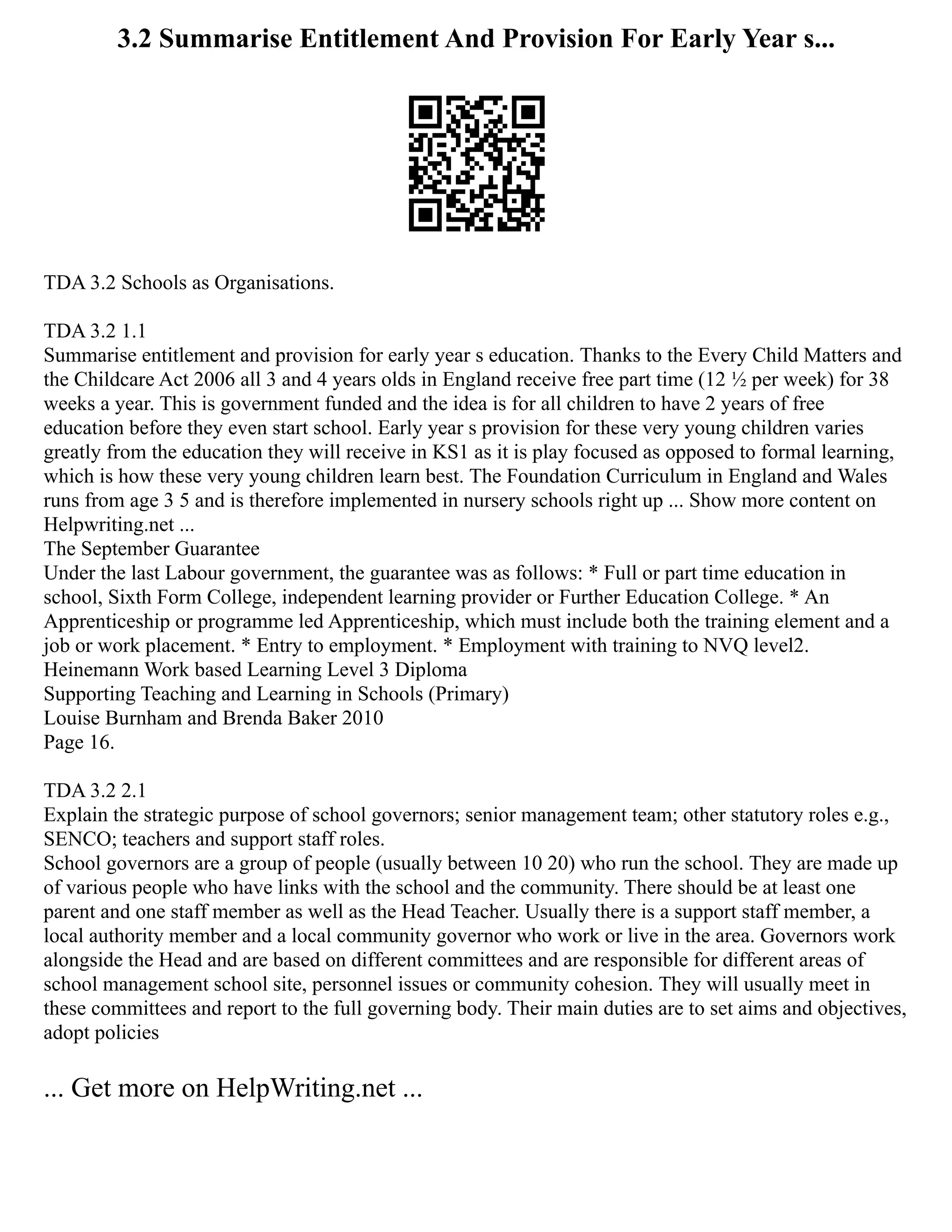 3.2 Summarise Entitlement And Provision For Early Year s...
TDA 3.2 Schools as Organisations.
TDA 3.2 1.1
Summarise entitlement and provision for early year s education. Thanks to the Every Child Matters and
the Childcare Act 2006 all 3 and 4 years olds in England receive free part time (12 ½ per week) for 38
weeks a year. This is government funded and the idea is for all children to have 2 years of free
education before they even start school. Early year s provision for these very young children varies
greatly from the education they will receive in KS1 as it is play focused as opposed to formal learning,
which is how these very young children learn best. The Foundation Curriculum in England and Wales
runs from age 3 5 and is therefore implemented in nursery schools right up ... Show more content on
Helpwriting.net ...
The September Guarantee
Under the last Labour government, the guarantee was as follows: * Full or part time education in
school, Sixth Form College, independent learning provider or Further Education College. * An
Apprenticeship or programme led Apprenticeship, which must include both the training element and a
job or work placement. * Entry to employment. * Employment with training to NVQ level2.
Heinemann Work based Learning Level 3 Diploma
Supporting Teaching and Learning in Schools (Primary)
Louise Burnham and Brenda Baker 2010
Page 16.
TDA 3.2 2.1
Explain the strategic purpose of school governors; senior management team; other statutory roles e.g.,
SENCO; teachers and support staff roles.
School governors are a group of people (usually between 10 20) who run the school. They are made up
of various people who have links with the school and the community. There should be at least one
parent and one staff member as well as the Head Teacher. Usually there is a support staff member, a
local authority member and a local community governor who work or live in the area. Governors work
alongside the Head and are based on different committees and are responsible for different areas of
school management school site, personnel issues or community cohesion. They will usually meet in
these committees and report to the full governing body. Their main duties are to set aims and objectives,
adopt policies
... Get more on HelpWriting.net ...
 
